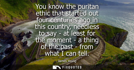 Small: You know the puritan ethic that started out four centuries ago in this country, needless to say - at le