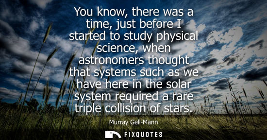 Small: You know, there was a time, just before I started to study physical science, when astronomers thought t