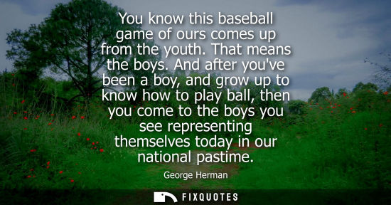 Small: You know this baseball game of ours comes up from the youth. That means the boys. And after youve been 