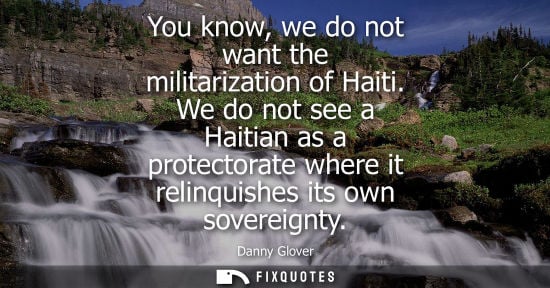 Small: You know, we do not want the militarization of Haiti. We do not see a Haitian as a protectorate where i