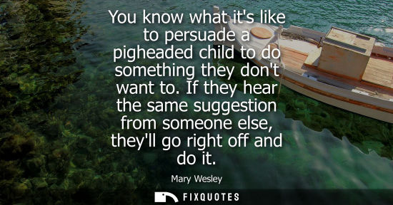 Small: You know what its like to persuade a pigheaded child to do something they dont want to. If they hear th