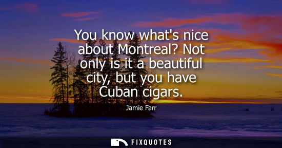 Small: You know whats nice about Montreal? Not only is it a beautiful city, but you have Cuban cigars