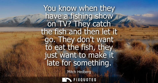 Small: You know when they have a fishing show on TV? They catch the fish and then let it go. They dont want to eat th
