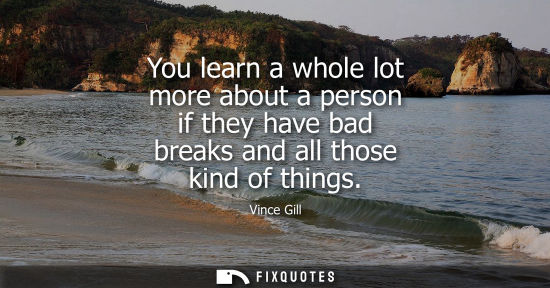 Small: You learn a whole lot more about a person if they have bad breaks and all those kind of things