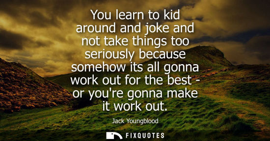 Small: You learn to kid around and joke and not take things too seriously because somehow its all gonna work o