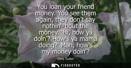 Small: You loan your friend money. You see them again, they dont say nothin bout the money. Hi, how ya doin? H