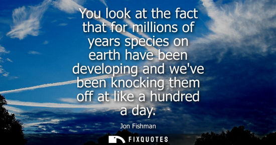 Small: You look at the fact that for millions of years species on earth have been developing and weve been kno