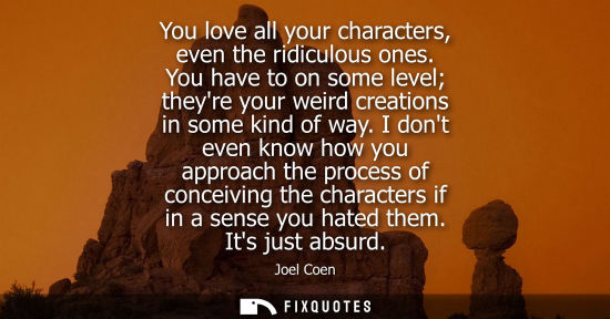 Small: You love all your characters, even the ridiculous ones. You have to on some level theyre your weird cre