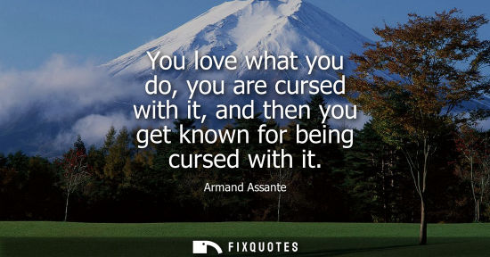 Small: You love what you do, you are cursed with it, and then you get known for being cursed with it
