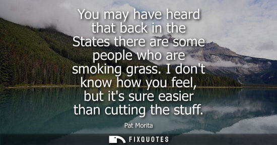 Small: You may have heard that back in the States there are some people who are smoking grass. I dont know how