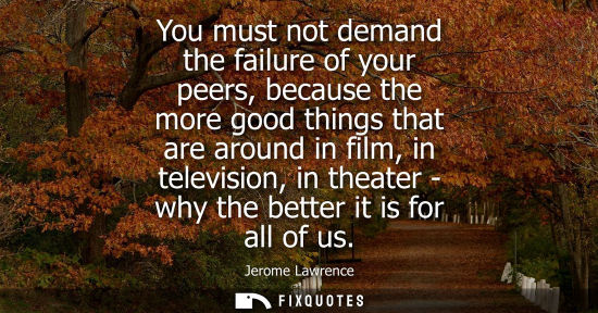 Small: You must not demand the failure of your peers, because the more good things that are around in film, in