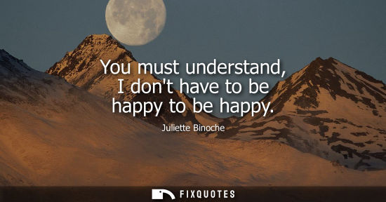 Small: You must understand, I dont have to be happy to be happy