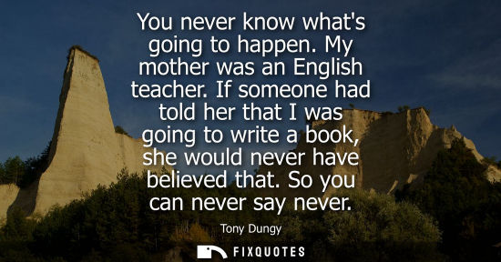 Small: You never know whats going to happen. My mother was an English teacher. If someone had told her that I 