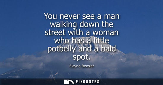 Small: You never see a man walking down the street with a woman who has a little potbelly and a bald spot