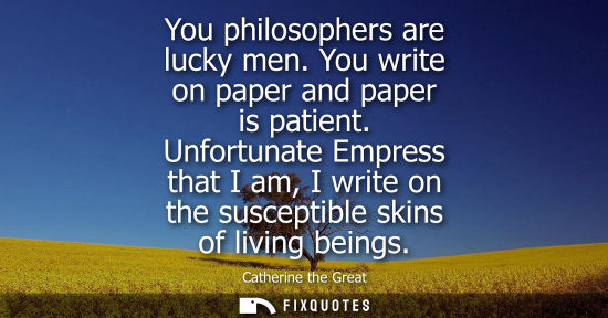 Small: You philosophers are lucky men. You write on paper and paper is patient. Unfortunate Empress that I am, I writ