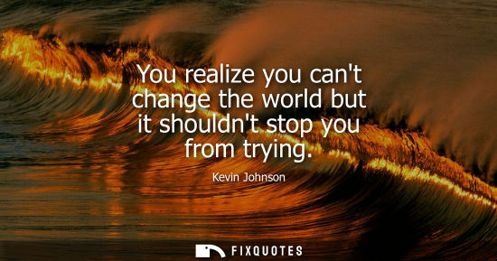 Small: You realize you cant change the world but it shouldnt stop you from trying