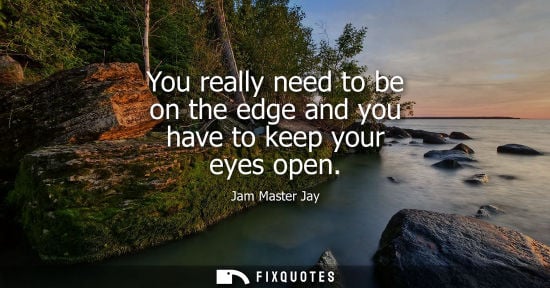 Small: You really need to be on the edge and you have to keep your eyes open