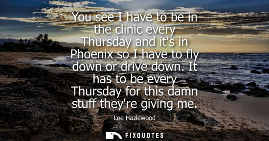 Small: You see I have to be in the clinic every Thursday and its in Phoenix so I have to fly down or drive dow