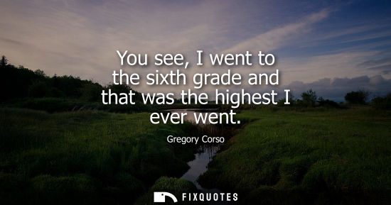Small: You see, I went to the sixth grade and that was the highest I ever went