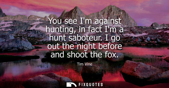 Small: You see Im against hunting, in fact Im a hunt saboteur. I go out the night before and shoot the fox