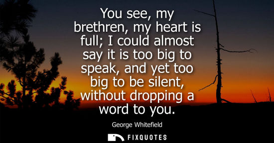 Small: You see, my brethren, my heart is full I could almost say it is too big to speak, and yet too big to be