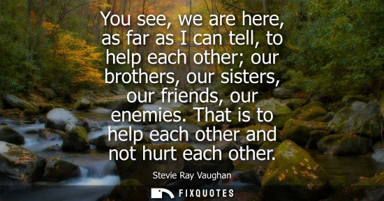 Small: You see, we are here, as far as I can tell, to help each other our brothers, our sisters, our friends, 