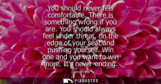 Small: You should never feel comfortable. There is something wrong if you are. You should always feel under th