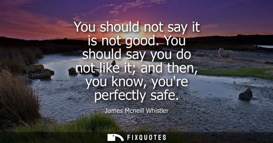 Small: You should not say it is not good. You should say you do not like it and then, you know, youre perfectl
