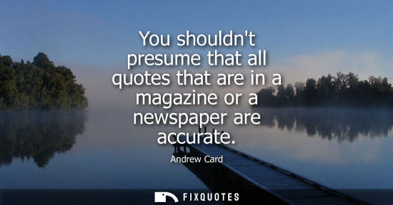 Small: You shouldnt presume that all quotes that are in a magazine or a newspaper are accurate