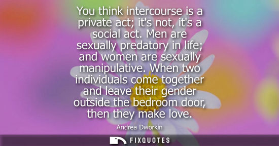 Small: You think intercourse is a private act its not, its a social act. Men are sexually predatory in life an