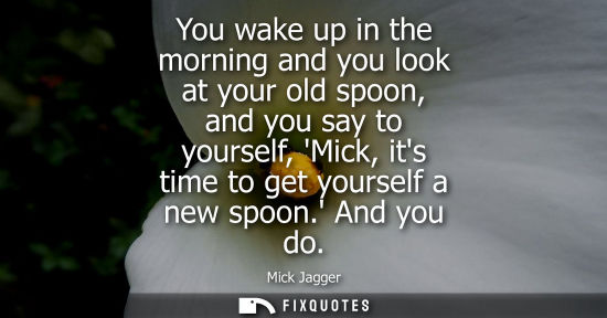 Small: You wake up in the morning and you look at your old spoon, and you say to yourself, Mick, its time to g
