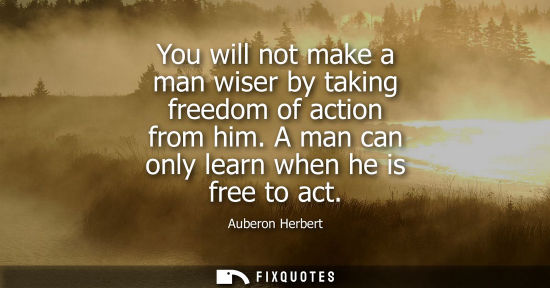 Small: You will not make a man wiser by taking freedom of action from him. A man can only learn when he is fre