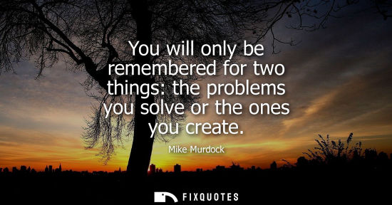 Small: You will only be remembered for two things: the problems you solve or the ones you create