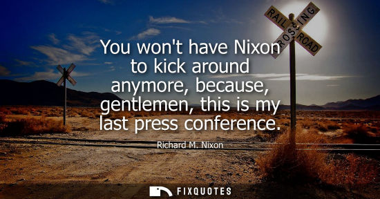 Small: You wont have Nixon to kick around anymore, because, gentlemen, this is my last press conference