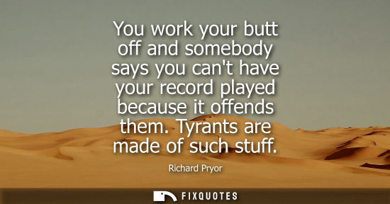 Small: You work your butt off and somebody says you cant have your record played because it offends them. Tyrants are
