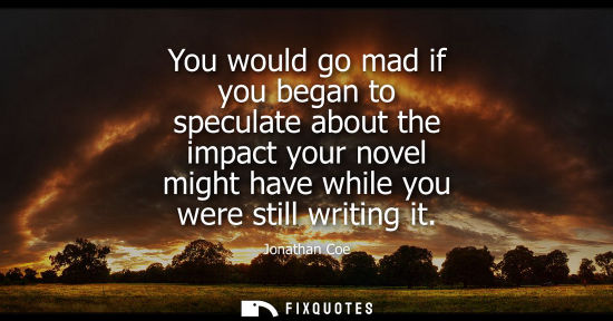 Small: You would go mad if you began to speculate about the impact your novel might have while you were still 