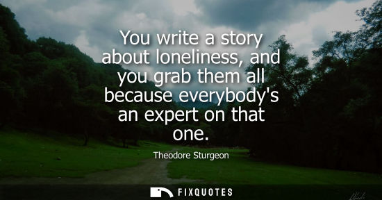 Small: You write a story about loneliness, and you grab them all because everybodys an expert on that one