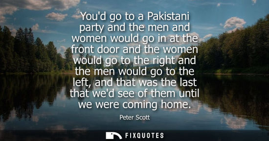 Small: Youd go to a Pakistani party and the men and women would go in at the front door and the women would go