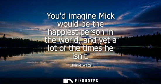 Small: Youd imagine Mick would be the happiest person in the world, and yet a lot of the times he isnt