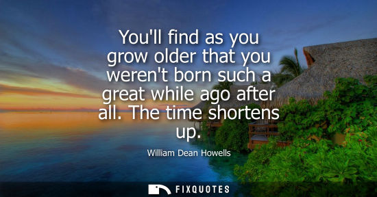 Small: Youll find as you grow older that you werent born such a great while ago after all. The time shortens u