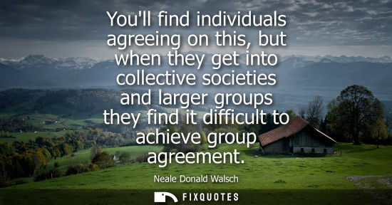 Small: Youll find individuals agreeing on this, but when they get into collective societies and larger groups 