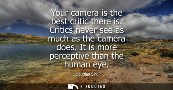 Small: Your camera is the best critic there is. Critics never see as much as the camera does. It is more perce