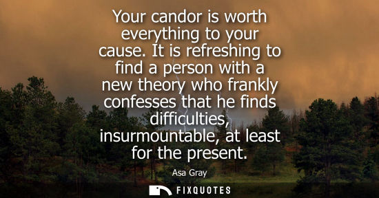 Small: Your candor is worth everything to your cause. It is refreshing to find a person with a new theory who 