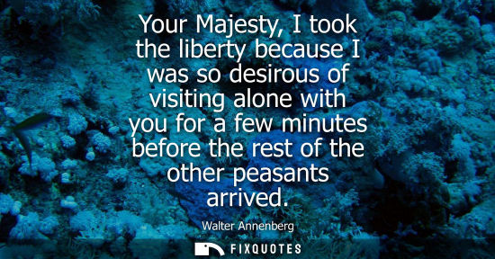 Small: Your Majesty, I took the liberty because I was so desirous of visiting alone with you for a few minutes
