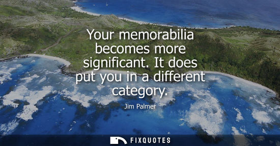 Small: Your memorabilia becomes more significant. It does put you in a different category