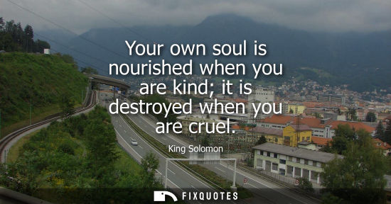 Small: Your own soul is nourished when you are kind it is destroyed when you are cruel