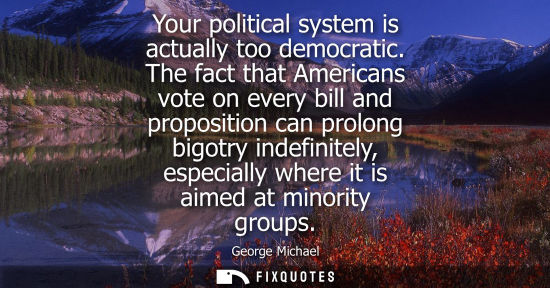 Small: Your political system is actually too democratic. The fact that Americans vote on every bill and propos
