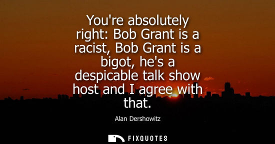 Small: Youre absolutely right: Bob Grant is a racist, Bob Grant is a bigot, hes a despicable talk show host an