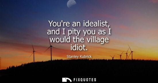 Small: Youre an idealist, and I pity you as I would the village idiot