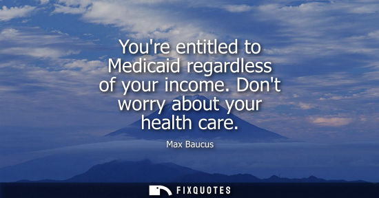 Small: Youre entitled to Medicaid regardless of your income. Dont worry about your health care